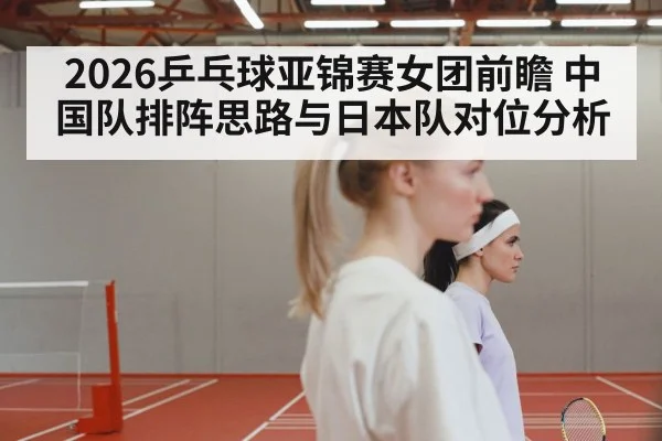 2026乒乓球亚锦赛女团前瞻 中国队排阵思路与日本队对位分析